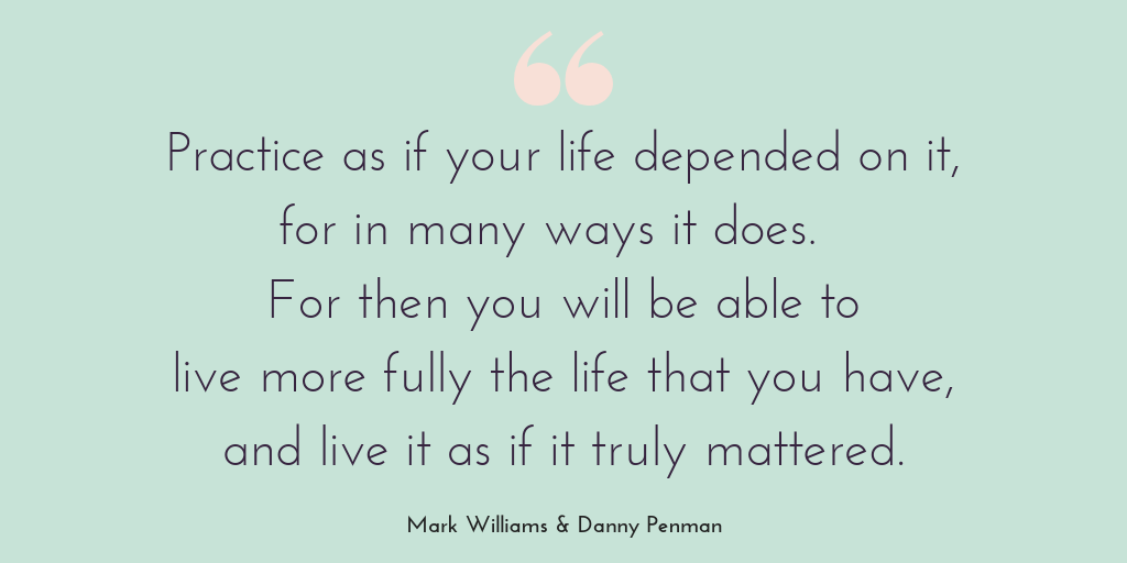 Being mindful: Is mindfulness for you. Quote graphic displaying the quote: Practice as if your life depended on it, for in many ways it does. For then you will be able to live more fully the life that you have, and live it as if it truly mattered. Mark Williams & Danny Penman